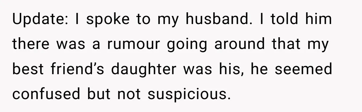 Update: I spoke to my husband. I told him there was a rumour going around that my best friend’s daughter was his, he seemed confused but not suspicious.