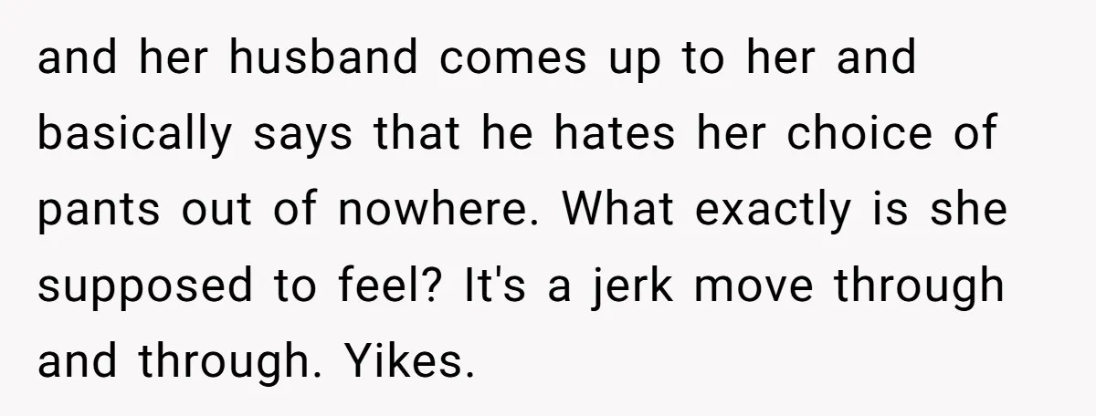 and her husband comes up to her and basically says that he hates her choice of pants out of nowhere. What exactly is she supposed to feel? It's a jerk...
