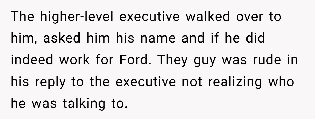 The higher-level executive walked over to him, asked him his name and if he did indeed work for Ford. They guy was rude in his reply to the executive not...