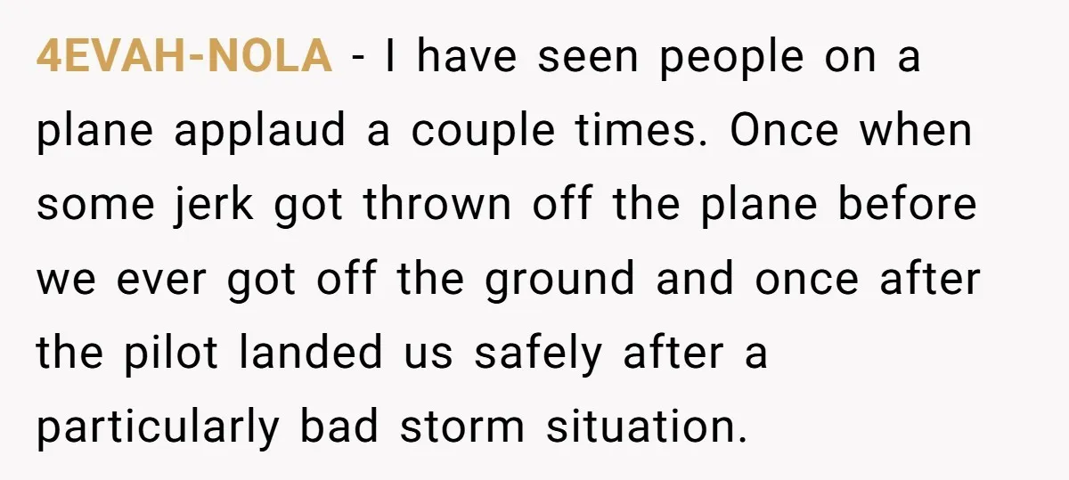 4EVAH-NOLA - I have seen people on a plane applaud a couple times. Once when some jerk got thrown off the plane before we ever got off the ground and...