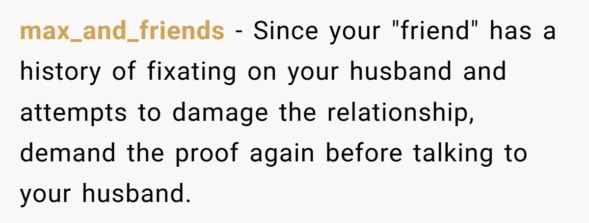 max_and_friends − Since your "friend" has a history of fixating on your husband and attempts to damage the relationship, demand the proof again before talking to your husband.