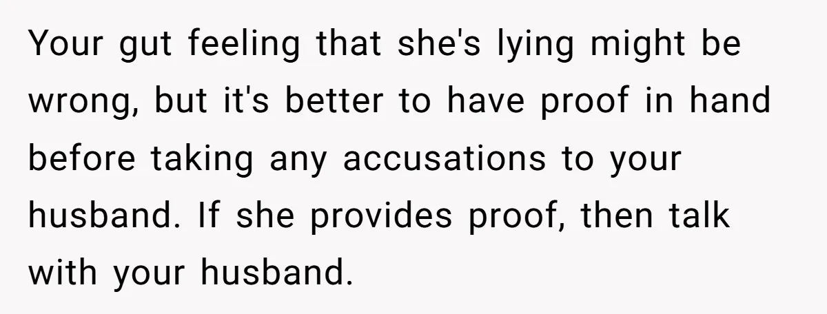 Your gut feeling that she's lying might be wrong, but it's better to have proof in hand before taking any accusations to your husband. If she provides proof, then talk...