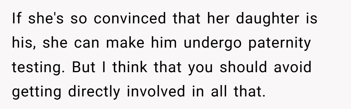If she's so convinced that her daughter is his, she can make him undergo paternity testing. But I think that you should avoid getting directly involved in all that.