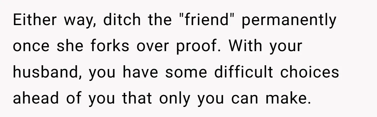 Either way, ditch the "friend" permanently once she forks over proof. With your husband, you have some difficult choices ahead of you that only you can make.