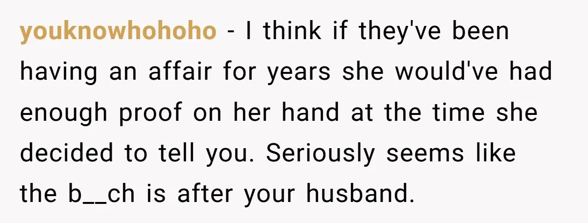 youknowhohoho − I think if they've been having an affair for years she would've had enough proof on her hand at the time she decided to tell you. Seriously seems...