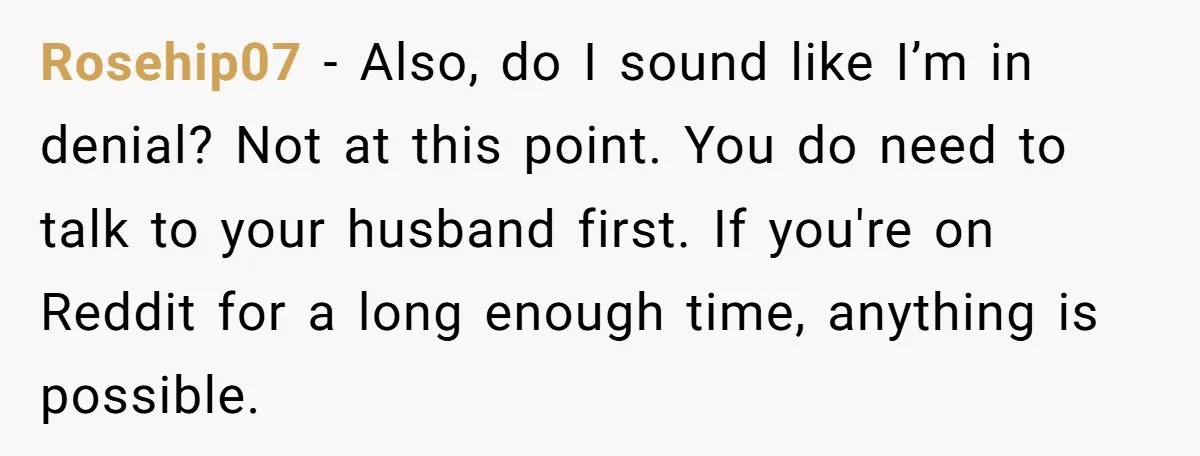 Rosehip07 − Also, do I sound like I’m in denial? Not at this point. You do need to talk to your husband first. If you're on Reddit for a long...