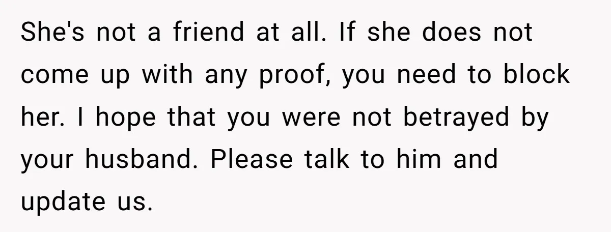 She's not a friend at all. If she does not come up with any proof, you need to block her. I hope that you were not betrayed by your husband....