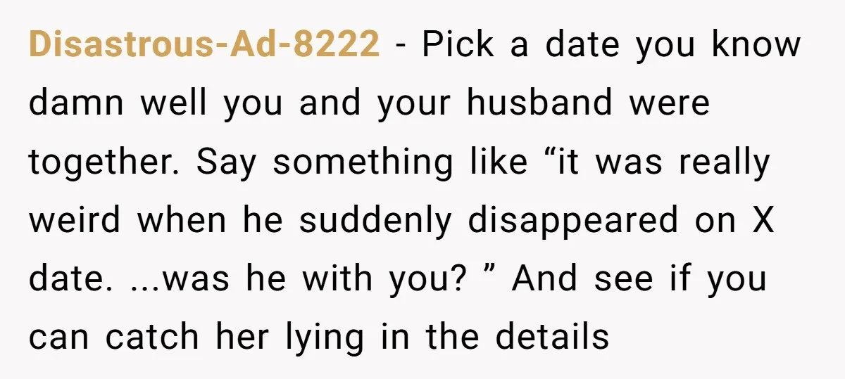 Disastrous-Ad-8222 − Pick a date you know damn well you and your husband were together. Say something like “it was really weird when he suddenly disappeared on X date. ...was...