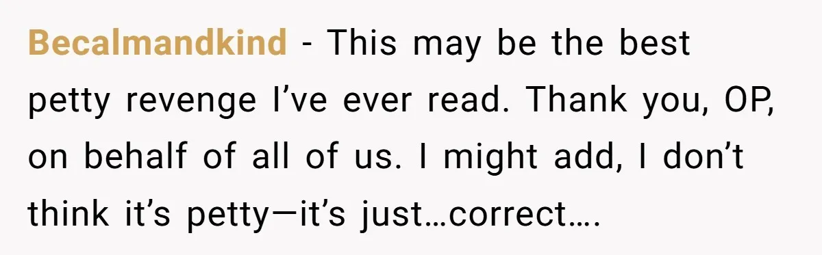 Becalmandkind - This may be the best petty revenge I’ve ever read. Thank you, OP, on behalf of all of us. I might add, I don’t think it’s petty—it’s just…correct….