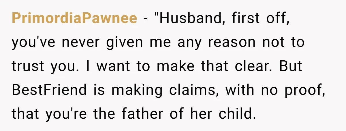 PrimordiaPawnee − "Husband, first off, you've never given me any reason not to trust you. I want to make that clear. But BestFriend is making claims, with no proof, that...