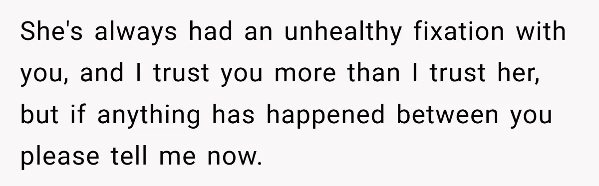 She's always had an unhealthy fixation with you, and I trust you more than I trust her, but if anything has happened between you please tell me now.