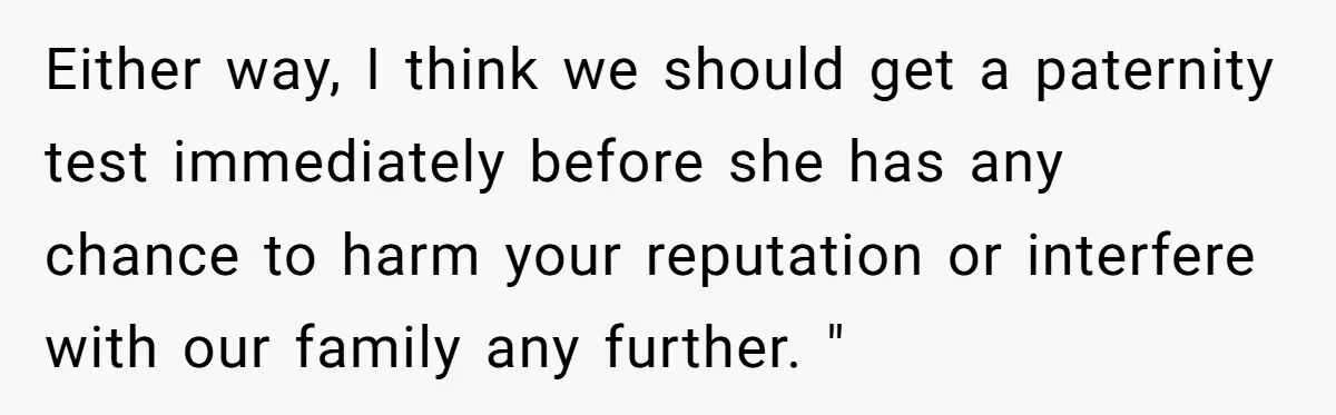 Either way, I think we should get a paternity test immediately before she has any chance to harm your reputation or interfere with our family any further. "
