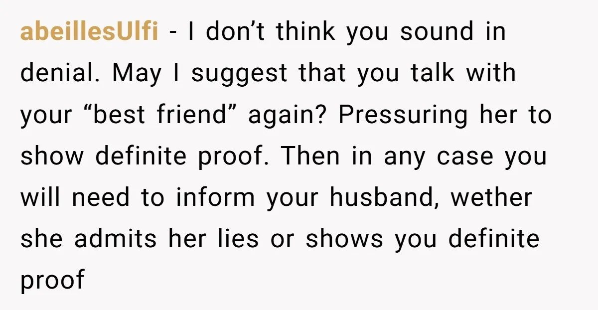 abeillesUlfi − I don’t think you sound in denial. May I suggest that you talk with your “best friend” again? Pressuring her to show definite proof. Then in any case...