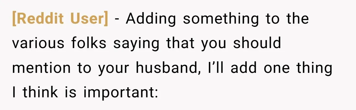 [Reddit User] − Adding something to the various folks saying that you should mention to your husband, I’ll add one thing I think is important: