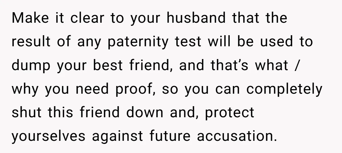 Make it clear to your husband that the result of any paternity test will be used to dump your best friend, and that’s what / why you need proof, so...
