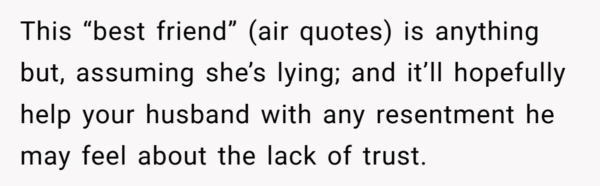 This “best friend” (air quotes) is anything but, assuming she’s lying; and it’ll hopefully help your husband with any resentment he may feel about the lack of trust.