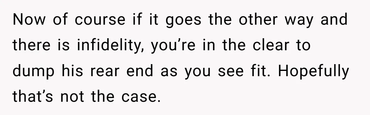 Now of course if it goes the other way and there is infidelity, you’re in the clear to dump his rear end as you see fit. Hopefully that’s not the...