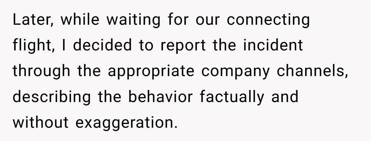 Later, while waiting for our connecting flight, I decided to report the incident through the appropriate company channels, describing the behavior factually and without exaggeration.