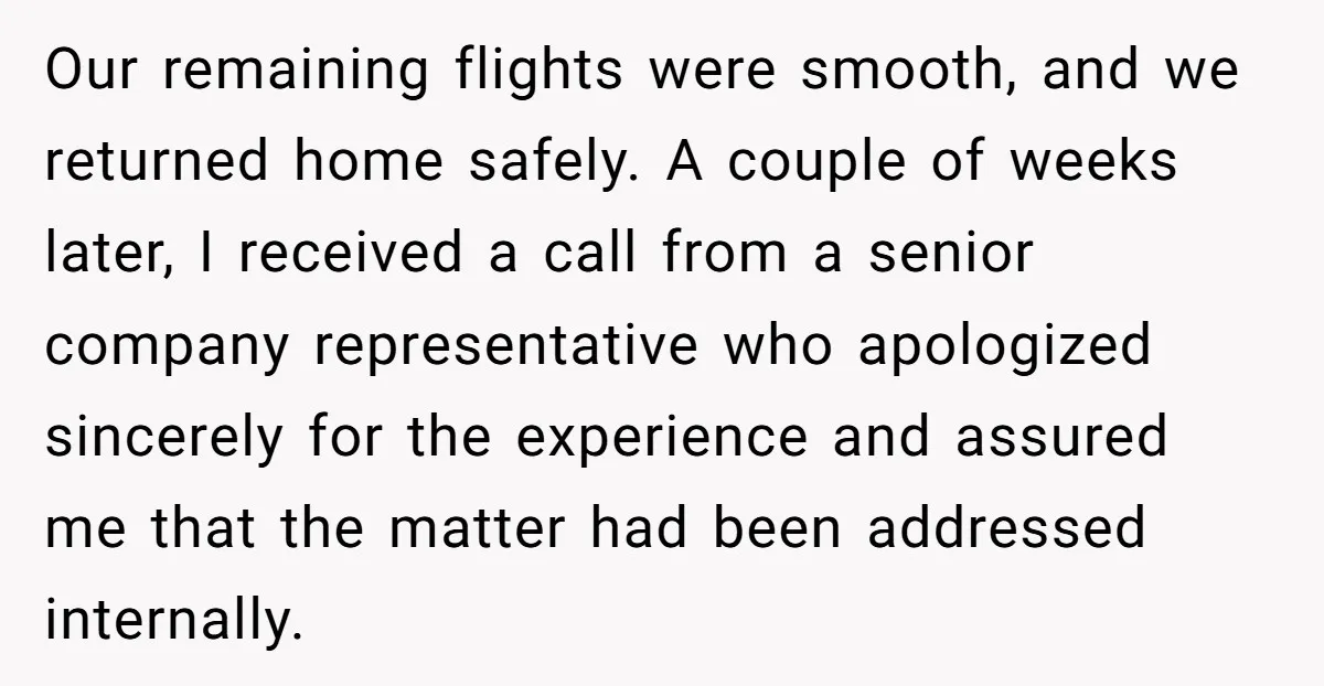Our remaining flights were smooth, and we returned home safely. A couple of weeks later, I received a call from a senior company representative who apologized sincerely for the experience...