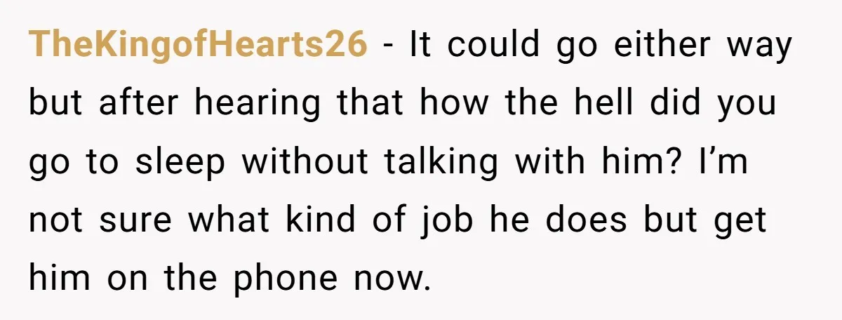 TheKingofHearts26 − It could go either way but after hearing that how the hell did you go to sleep without talking with him? I’m not sure what kind of job...