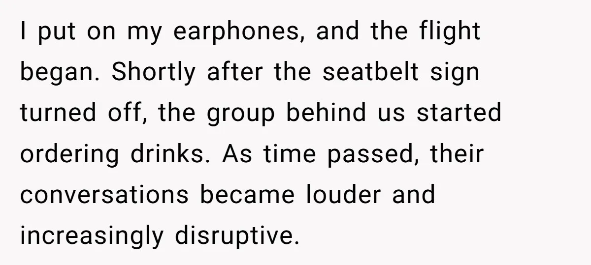 I put on my earphones, and the flight began. Shortly after the seatbelt sign turned off, the group behind us started ordering drinks. As time passed, their conversations became louder...