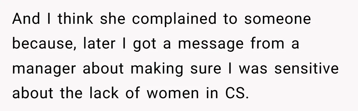 And I think she complained to someone because, later I got a message from a manager about making sure I was sensitive about the lack of women in CS.