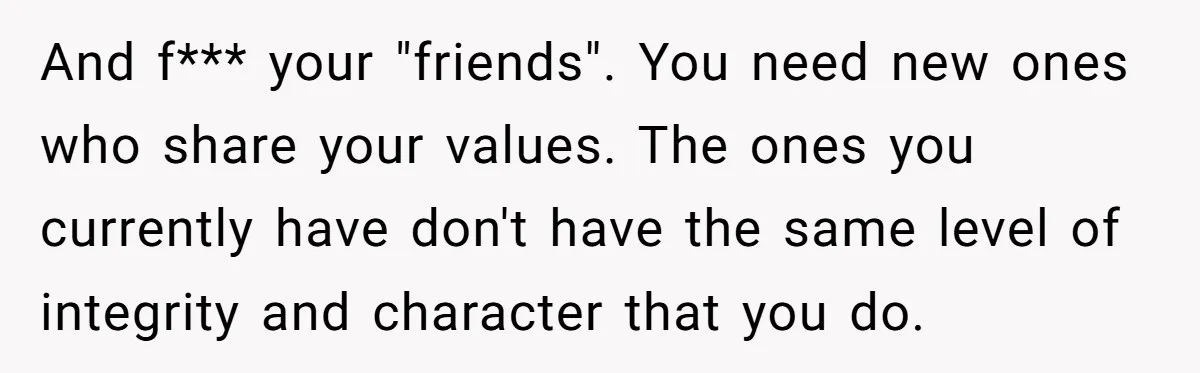 And f*** your "friends". You need new ones who share your values. The ones you currently have don't have the same level of integrity and character that you do.