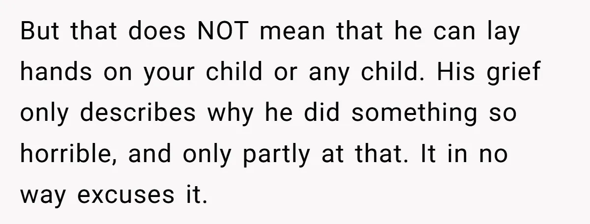 But that does NOT mean that he can lay hands on your child or any child. His grief only describes why he did something so horrible, and only partly at...