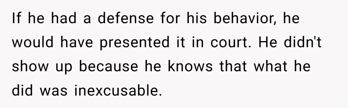 If he had a defense for his behavior, he would have presented it in court. He didn't show up because he knows that what he did was inexcusable.