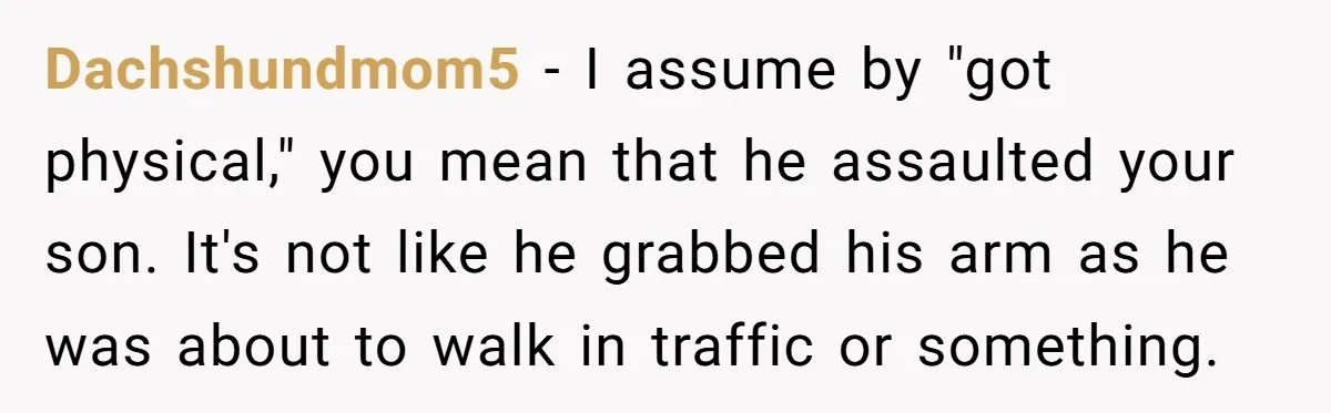 Dachshundmom5 − I assume by "got physical," you mean that he assaulted your son. It's not like he grabbed his arm as he was about to walk in traffic or...