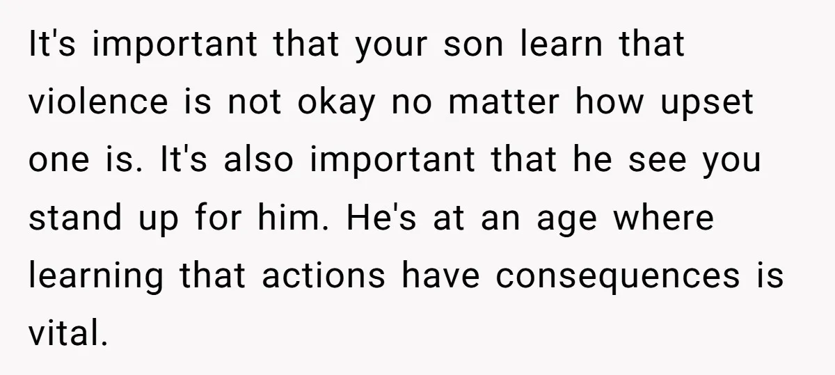 It's important that your son learn that violence is not okay no matter how upset one is. It's also important that he see you stand up for him. He's at...