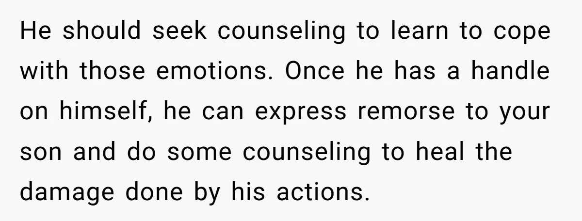 He should seek counseling to learn to cope with those emotions. Once he has a handle on himself, he can express remorse to your son and do some counseling to...