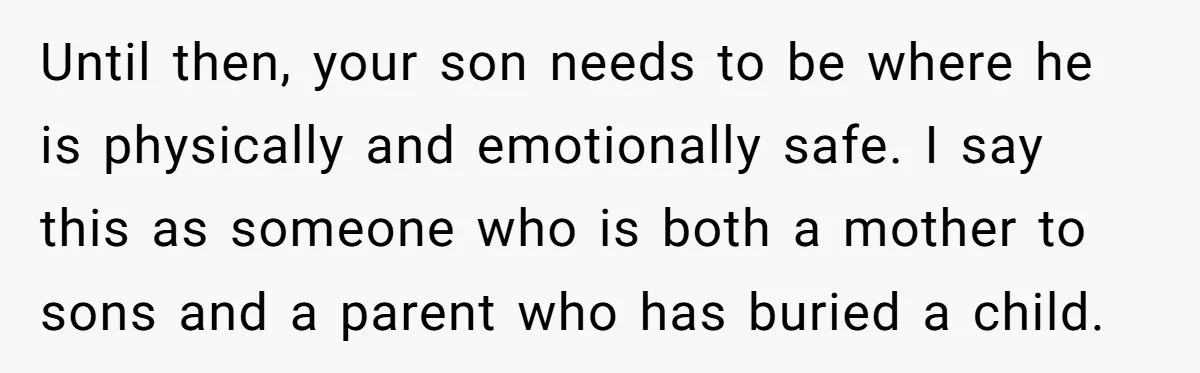Until then, your son needs to be where he is physically and emotionally safe. I say this as someone who is both a mother to sons and a parent who...