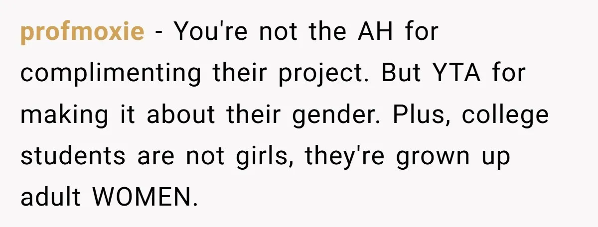 profmoxie − You're not the AH for complimenting their project. But YTA for making it about their gender. Plus, college students are not girls, they're grown up adult WOMEN.