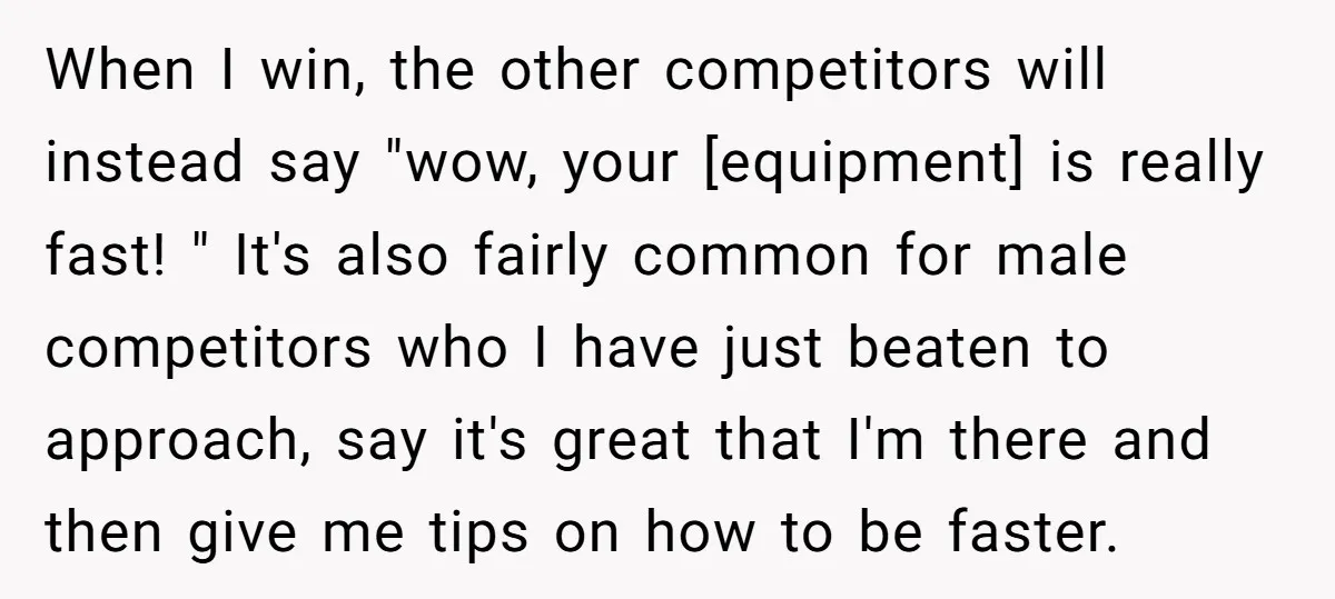 When I win, the other competitors will instead say "wow, your [equipment] is really fast! " It's also fairly common for male competitors who I have just beaten to approach,...