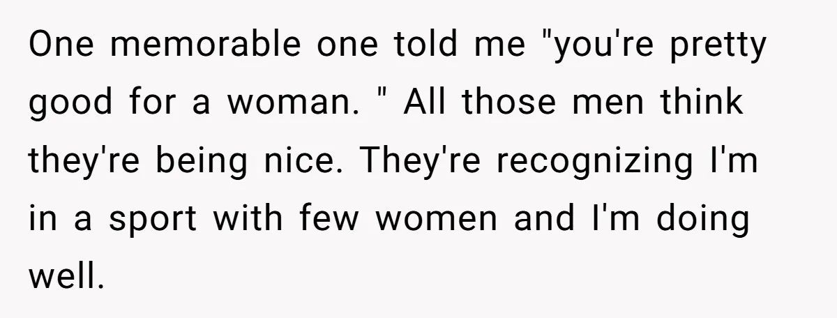 One memorable one told me "you're pretty good for a woman. " All those men think they're being nice. They're recognizing I'm in a sport with few women and I'm...
