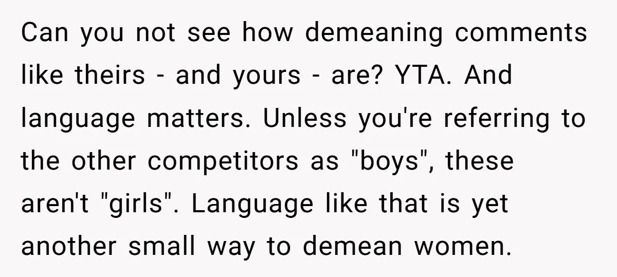 Can you not see how demeaning comments like theirs - and yours - are? YTA. And language matters. Unless you're referring to the other competitors as "boys", these aren't "girls"....