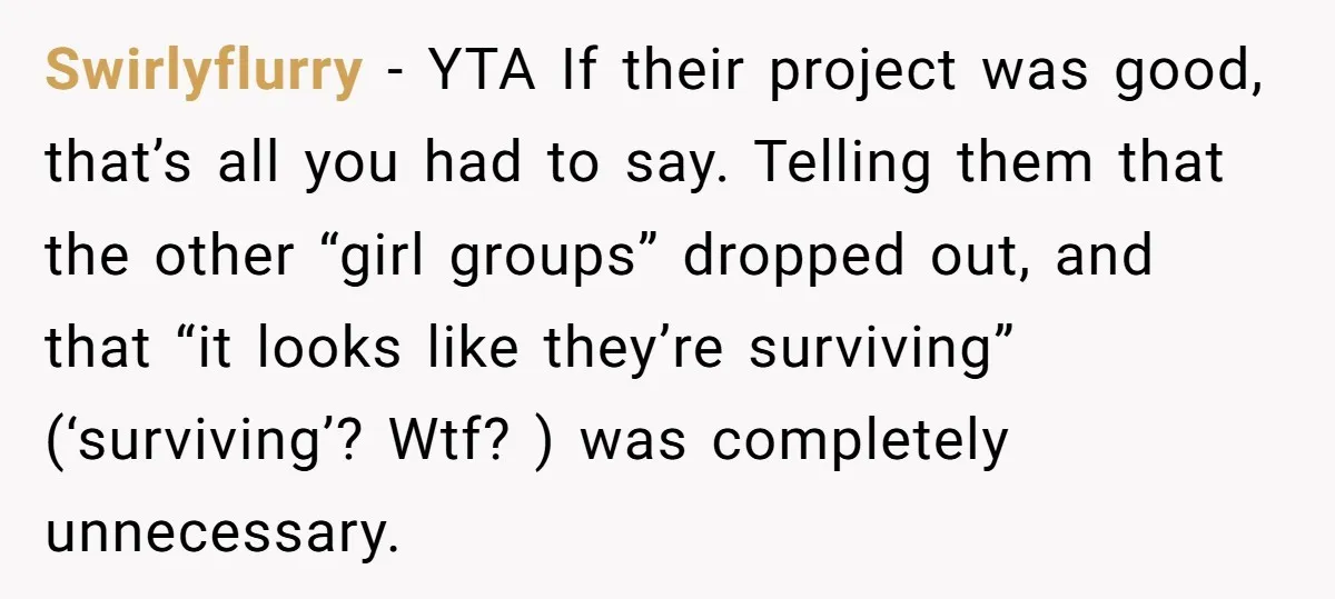 Swirlyflurry − YTA If their project was good, that’s all you had to say. Telling them that the other “girl groups” dropped out, and that “it looks like they’re surviving”...