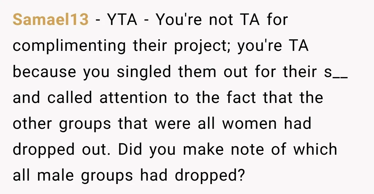 Samael13 − YTA - You're not TA for complimenting their project; you're TA because you singled them out for their s__ and called attention to the fact that the other...