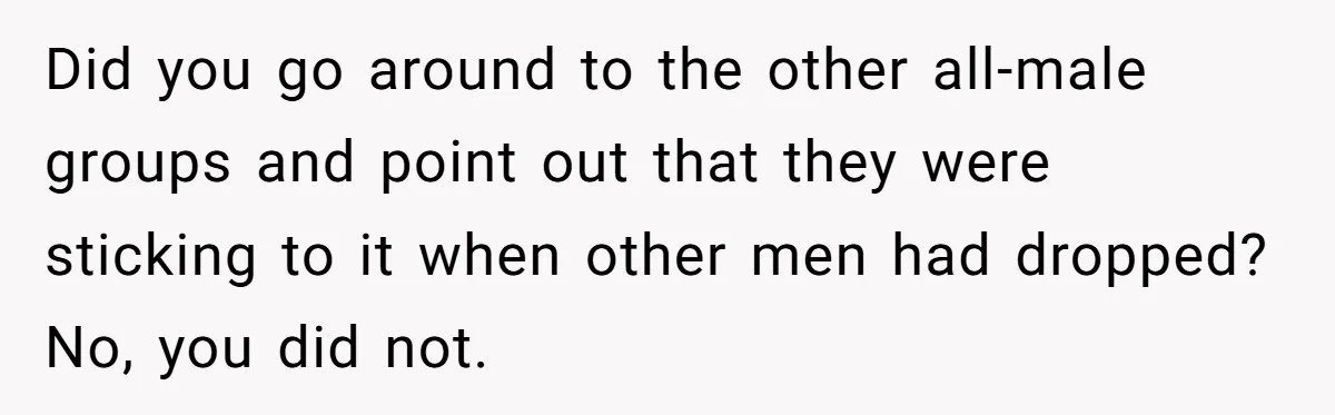 Did you go around to the other all-male groups and point out that they were sticking to it when other men had dropped? No, you did not.