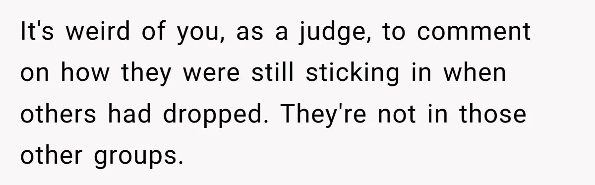 It's weird of you, as a judge, to comment on how they were still sticking in when others had dropped. They're not in those other groups.