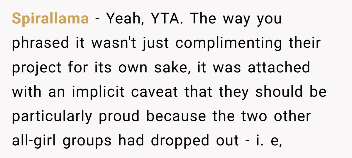 Spirallama − Yeah, YTA. The way you phrased it wasn't just complimenting their project for its own sake, it was attached with an implicit caveat that they should be particularly...