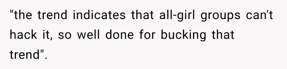 "the trend indicates that all-girl groups can't hack it, so well done for bucking that trend".