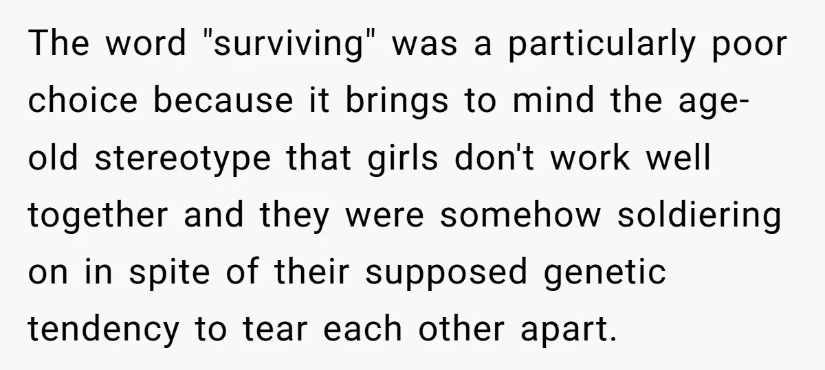 The word "surviving" was a particularly poor choice because it brings to mind the age-old stereotype that girls don't work well together and they were somehow soldiering on in spite...