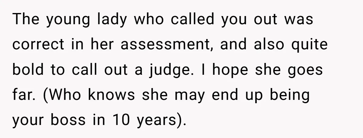 The young lady who called you out was correct in her assessment, and also quite bold to call out a judge. I hope she goes far. (Who knows she may...