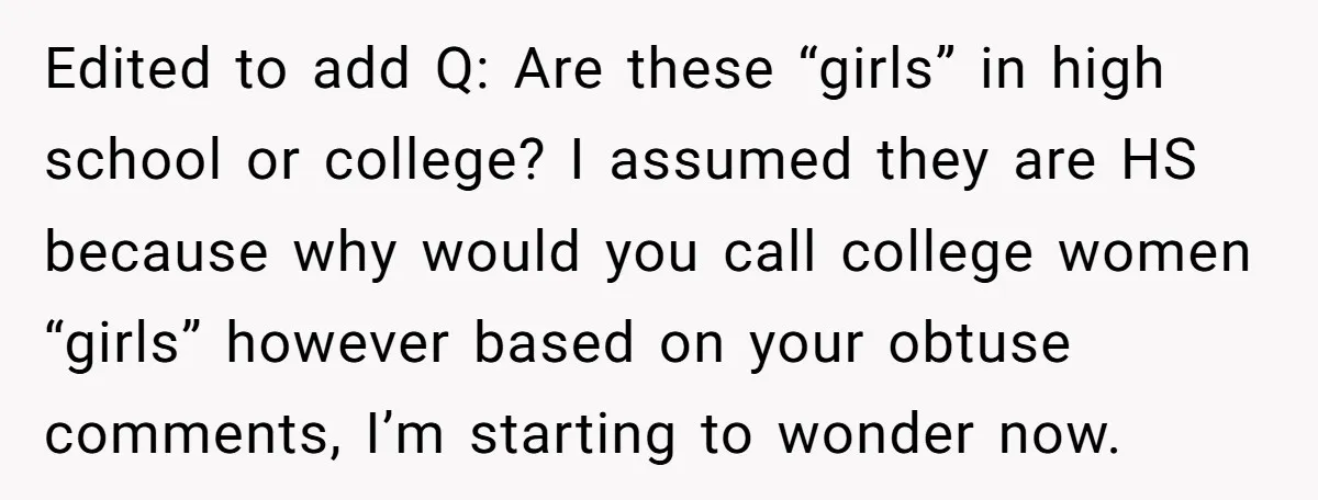 Edited to add Q: Are these “girls” in high school or college? I assumed they are HS because why would you call college women “girls” however based on your obtuse...