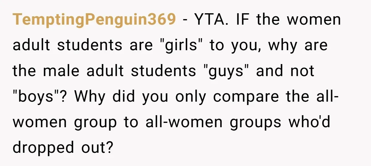 TemptingPenguin369 − YTA. IF the women adult students are "girls" to you, why are the male adult students "guys" and not "boys"? Why did you only compare the all-women group...