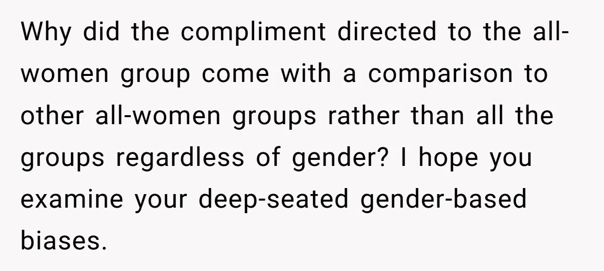 Why did the compliment directed to the all-women group come with a comparison to other all-women groups rather than all the groups regardless of gender? I hope you examine your...