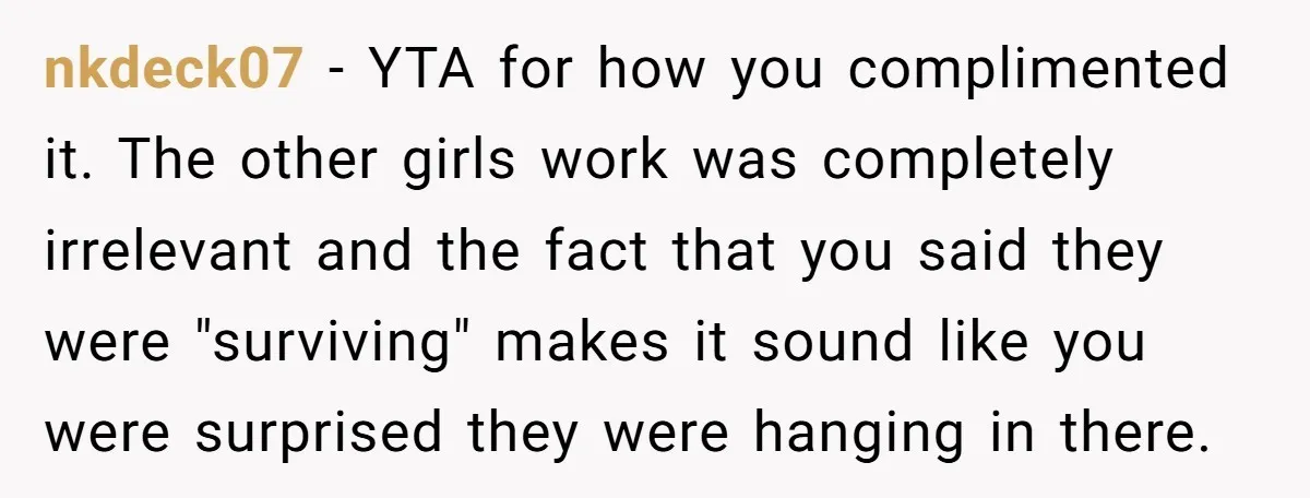 nkdeck07 − YTA for how you complimented it. The other girls work was completely irrelevant and the fact that you said they were "surviving" makes it sound like you were...