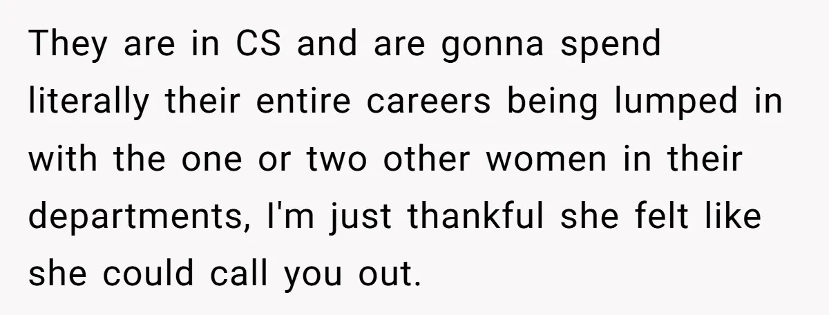 They are in CS and are gonna spend literally their entire careers being lumped in with the one or two other women in their departments, I'm just thankful she felt...